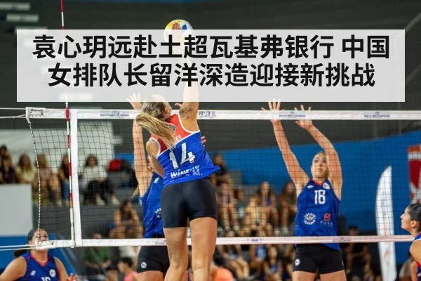 袁心玥远赴土超瓦基弗银行 中国女排队长留洋深造迎接新挑战